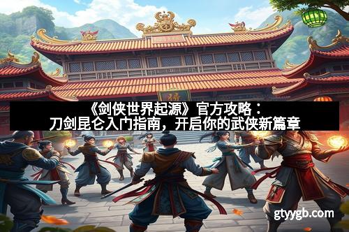 《剑侠世界起源》官方攻略：刀剑昆仑入门指南，开启你的武侠新篇章